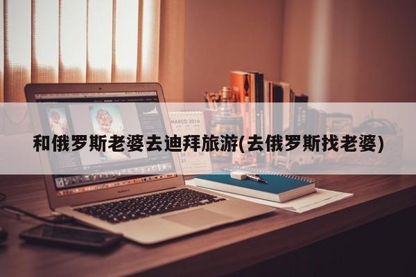 和俄罗斯老婆去迪拜旅游(去俄罗斯找老婆)