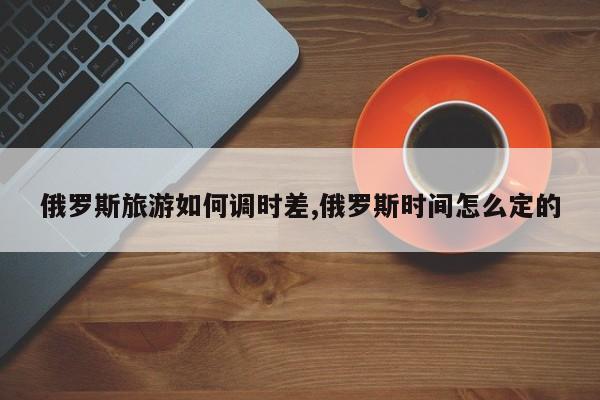 俄罗斯旅游如何调时差,俄罗斯时间怎么定的