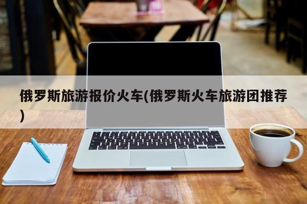 俄罗斯旅游报价火车(俄罗斯火车旅游团推荐)