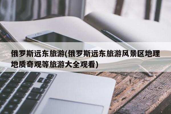 俄罗斯远东旅游(俄罗斯远东旅游风景区地理地质奇观等旅游大全观看)