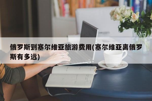 俄罗斯到塞尔维亚旅游费用(塞尔维亚离俄罗斯有多远)