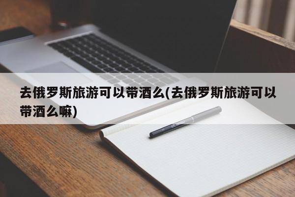 去俄罗斯旅游可以带酒么(去俄罗斯旅游可以带酒么嘛)