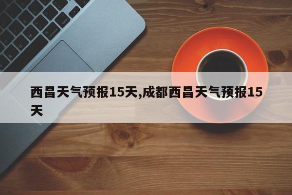 西昌天气预报15天,成都西昌天气预报15天