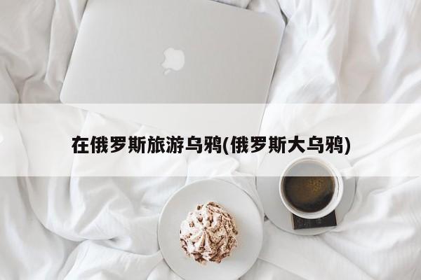 在俄罗斯旅游乌鸦(俄罗斯大乌鸦)