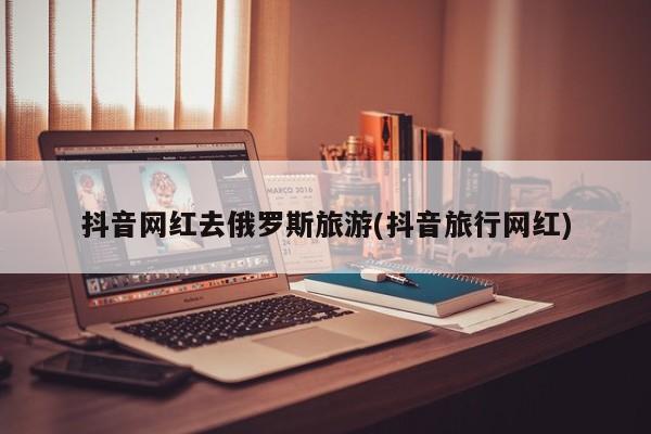 抖音网红去俄罗斯旅游(抖音旅行网红)