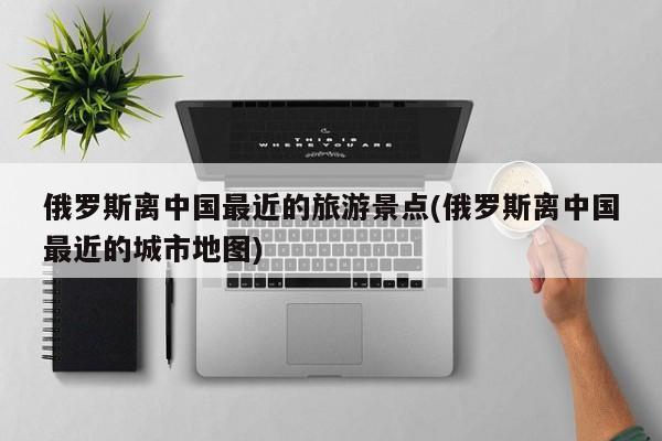 俄罗斯离中国最近的旅游景点(俄罗斯离中国最近的城市地图)