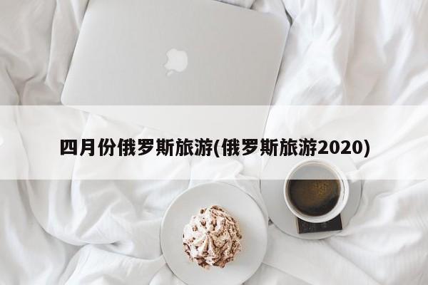 四月份俄罗斯旅游(俄罗斯旅游2020)
