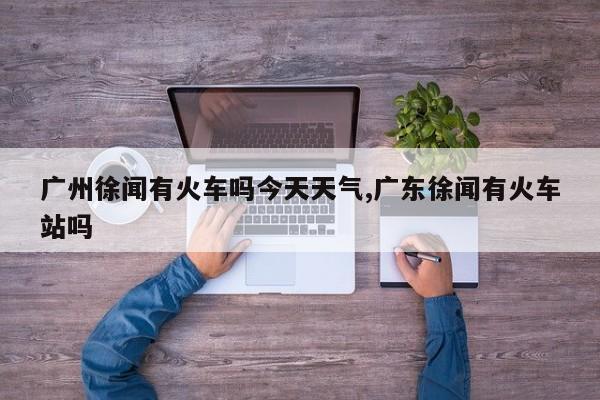 广州徐闻有火车吗今天天气,广东徐闻有火车站吗