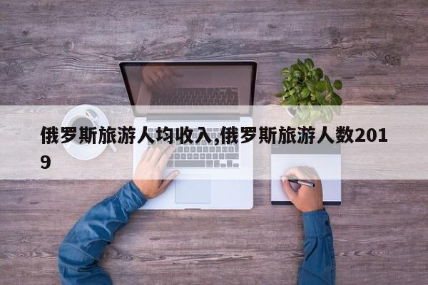 俄罗斯旅游人均收入,俄罗斯旅游人数2019