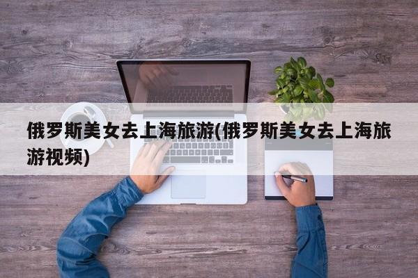 俄罗斯美女去上海旅游(俄罗斯美女去上海旅游视频)