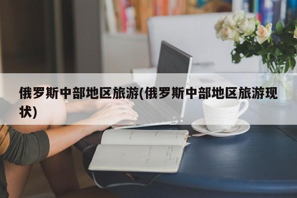 俄罗斯中部地区旅游(俄罗斯中部地区旅游现状)