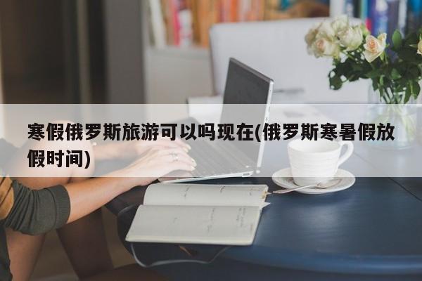 寒假俄罗斯旅游可以吗现在(俄罗斯寒暑假放假时间)