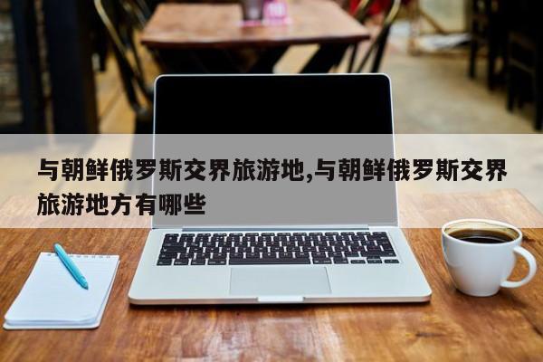 与朝鲜俄罗斯交界旅游地,与朝鲜俄罗斯交界旅游地方有哪些