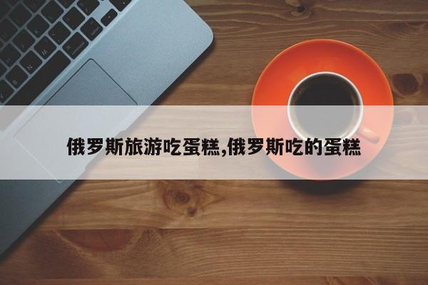 俄罗斯旅游吃蛋糕,俄罗斯吃的蛋糕