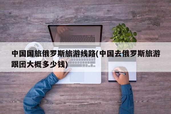中国国旅俄罗斯旅游线路(中国去俄罗斯旅游跟团大概多少钱)