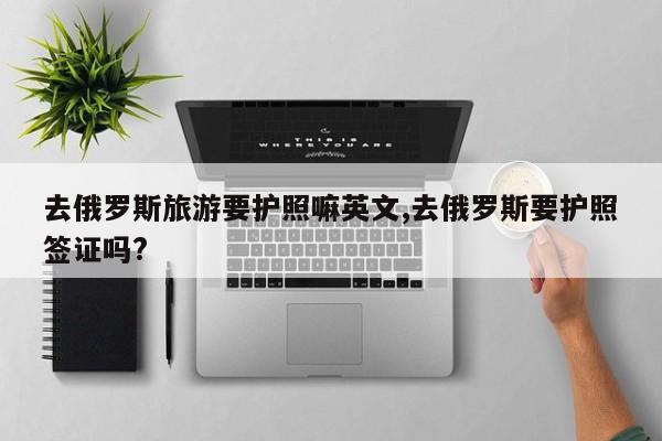 去俄罗斯旅游要护照嘛英文,去俄罗斯要护照签证吗?