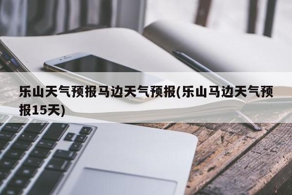 乐山天气预报马边天气预报(乐山马边天气预报15天)