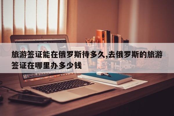 旅游签证能在俄罗斯待多久,去俄罗斯的旅游签证在哪里办多少钱