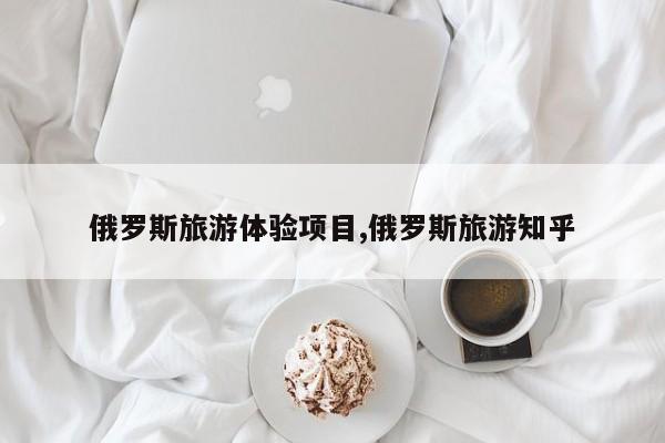 俄罗斯旅游体验项目,俄罗斯旅游知乎