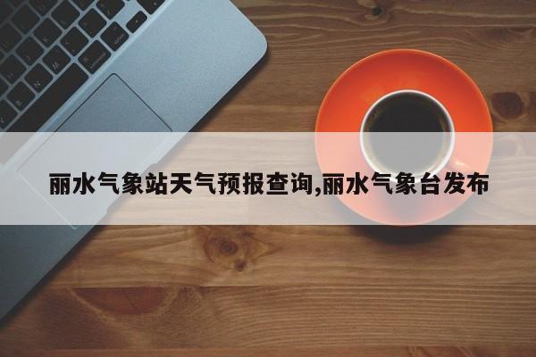 丽水气象站天气预报查询,丽水气象台发布