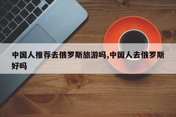 中国人推荐去俄罗斯旅游吗,中国人去俄罗斯好吗