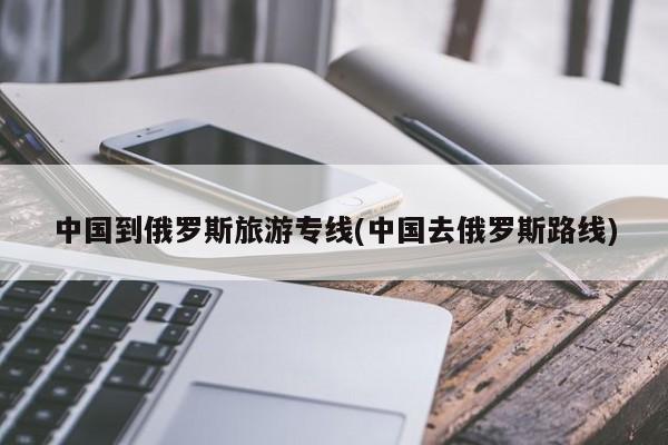 中国到俄罗斯旅游专线(中国去俄罗斯路线)