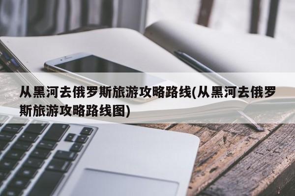 从黑河去俄罗斯旅游攻略路线(从黑河去俄罗斯旅游攻略路线图)