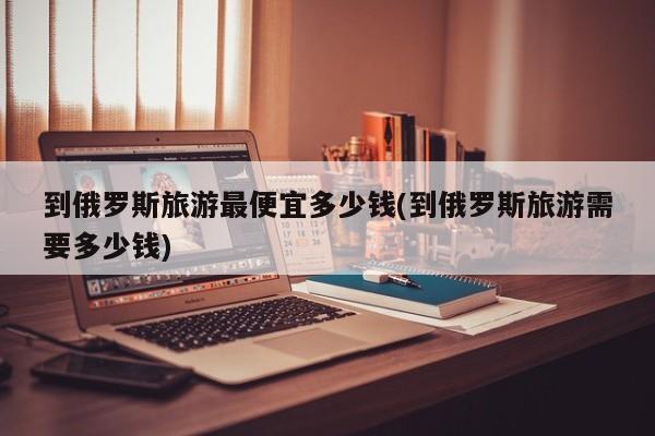 到俄罗斯旅游最便宜多少钱(到俄罗斯旅游需要多少钱)