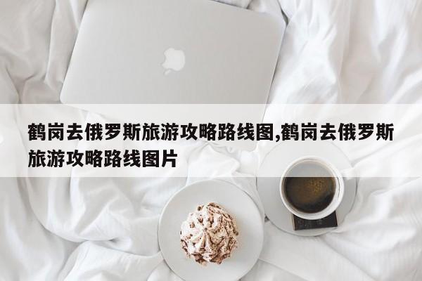 鹤岗去俄罗斯旅游攻略路线图,鹤岗去俄罗斯旅游攻略路线图片