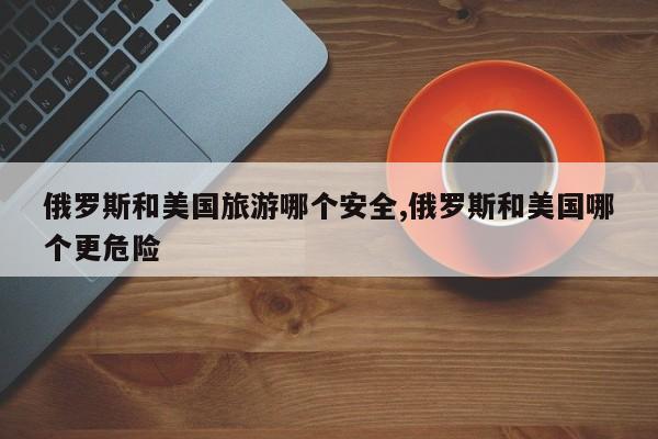 俄罗斯和美国旅游哪个安全,俄罗斯和美国哪个更危险
