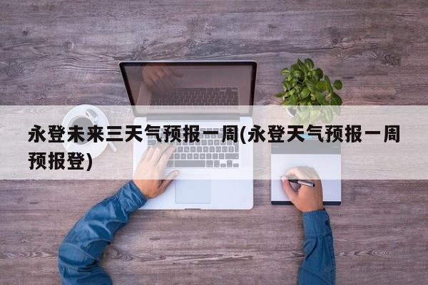 永登未来三天气预报一周(永登天气预报一周预报登)