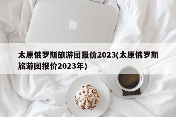 太原俄罗斯旅游团报价2023(太原俄罗斯旅游团报价2023年)