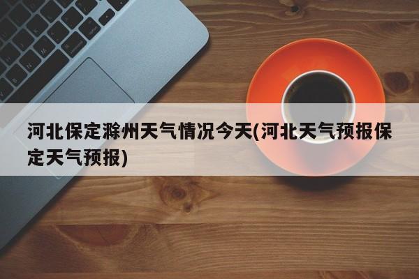 河北保定滁州天气情况今天(河北天气预报保定天气预报)