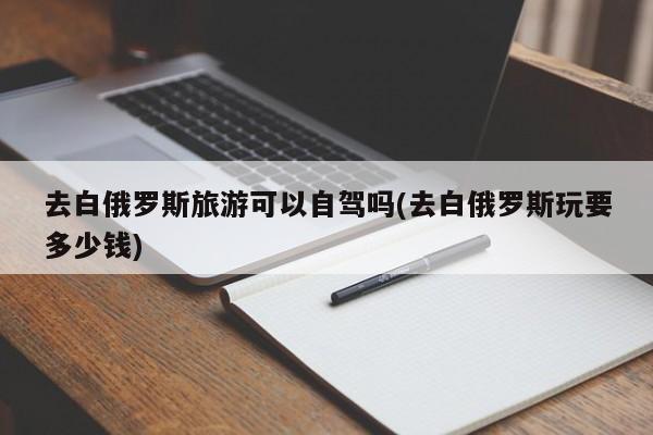 去白俄罗斯旅游可以自驾吗(去白俄罗斯玩要多少钱)