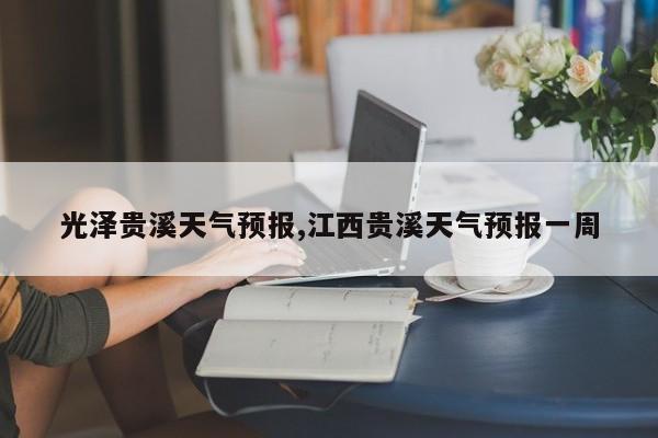光泽贵溪天气预报,江西贵溪天气预报一周