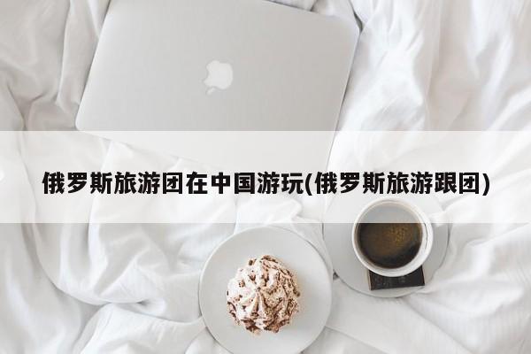 俄罗斯旅游团在中国游玩(俄罗斯旅游跟团)