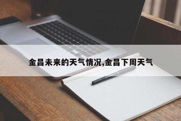 金昌未来的天气情况,金昌下周天气