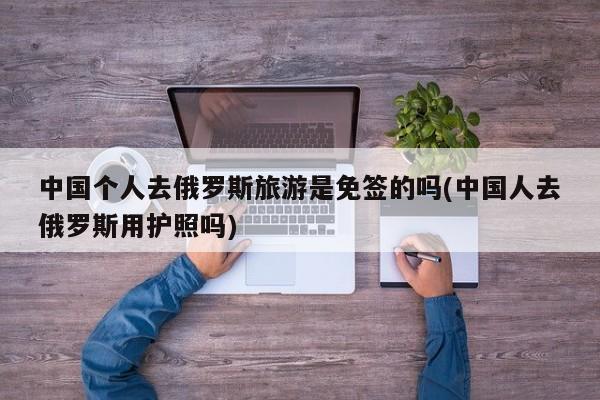 中国个人去俄罗斯旅游是免签的吗(中国人去俄罗斯用护照吗)